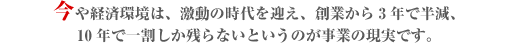 今や経済環境は、激動の時代を迎え、創業から3年で半減、
10年で一割しか残らないというのが事業の現実です。