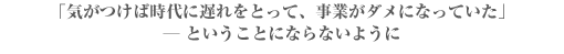 「気がつけば時代に遅れをとって、事業がダメになっていた」
― ということにならないように